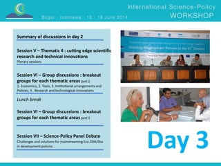 Summary of discussions in day 2 
Session V – Thematic 4 : cutting edge scientific 
research and technical innovations 
Plenary sessions 
Session VI – Group discussions : breakout 
groups for each thematic areas part 2 
1. Economics, 2. Tools, 3. Institutional arrangements and 
Policies, 4. Research and technological innovations 
Lunch break 
Session VI – Group discussions : breakout 
groups for each thematic areas part 3 
Session VII – Science-Policy Panel Debate 
Challenges and solutions for mainstreaming Eco-DRR/Eba 
in development policies . Day 3 
 