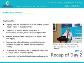 Dr. Adam Welchel, The Nature Conservancy 
Recap of Day 2 
Key highlights: 
 Ongoing uses and degradations of dunes system globally 
– need a status of degradation/loss 
 Complexity of policies around ecosystems – 
redundancies, overlaps, limited or indirect protection 
 Strategic analysis of existing regulations, policies and 
laws (Egypt) 
 Country scale vulnerability assessment of ecosystem 
services is possible and needed for environmental 
security 
 Ecosystems are homes and places for people – exposure 
to change creates adaptive capacity 
 Leveragability and applicability of pilots to a larger scale 
DAY 3 
SUMMARY OF DAY TWO : 
Baa baa saa baa baa… who remembers the 
meaning ? 
 