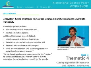 Ecosystem-based strategies to increase local communities resilience to climate 
variability 
Dr. Giacomo Fedele, Centre for International 
Forestry Research 
Knowledge gap exists about: 
 social vulnerability in forest areas and 
 related adaptation options. 
Additional knowledge is needed about; 
• social-economic systems in forest areas: 
• how do people deal with climate variation, and 
• how do they handle expected changes? 
• what are links between land use management and 
provision of ecosystem services ? 
The methodological approach was to use the five “capitals” 
to unpack the root causes. Problem so far is that the 
adaptation theme is only since recently on the agenda. 
DAY 3 
PRESENTATION 
Thematic 4 
Cutting edge scientific research 
and technical innovations 
 