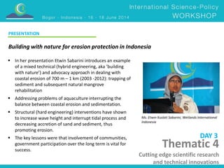 Building with nature for erosion protection in Indonesia 
Ms. Etwin Kuslati Sabarini, Wetlands International 
Indonesia 
 In her presentation Etwin Sabarini introduces an example 
of a mixed technical (hybrid engineering, aka ‘building 
with nature’) and advocacy approach in dealing with 
coastal erosion of 700 m – 1 km (2003 -2012): trapping of 
sediment and subsequent natural mangrove 
rehabilitation 
 Addressing problems of aquaculture interrupting the 
balance between coastal erosion and sedimentation. 
 Structural (hard engineering) interventions have shown 
to increase wave height and interrupt tidal process and 
decreasing accretion of sand and sediment, thus 
promoting erosion. 
 The key lessons were that involvement of communities, 
government participation over the long term is vital for 
success. 
DAY 3 
PRESENTATION 
Thematic 4 
Cutting edge scientific research 
and technical innovations 
 