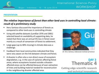 The relative importance of forest than other land uses in controlling local climate: 
result of a preliminary study 
Dr. Heru Santoso, Indonesian Institute of Science 
 Heru Santoso discussed the importance of forests as 
compared to other land uses in controlling climate. 
 Using old satellite datasets (LandSat 1976 and 2001) 
selected based on availability of supporting data, he 
noted that there was an annual 5% loss in forest cover 
mainly as a result of conversion of forest to settlement. 
 Large gaps (up to 40% missing) in climate data was a 
challenge. 
 Feedback from local communities indicated that they 
were very aware on the link between climate and forest. 
 A disaster is often also a non-direct cause of ecosystem 
degradation, e.g. in the case of cyclones affecting forest 
areas; where ecosystems located outside a disaster-affected 
areas can be affected because of over-extraction 
of trees and building material needed for reconstruction 
in the neighbouring disaster affected area. 
DAY 3 
PRESENTATION 
Thematic 4 
Cutting edge scientific research 
and technical innovations 
 