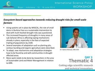 Ecosystem-based approaches towards reducing drought risks for small-scale 
farmers 
Dr. Fabrice Renaud, UNU-EHS 
 Using systems set in place by WASCAL, the role of small 
dams in Burkina-Faso as a sustainable intervention to 
deal with multi-faceted drought risks was questioned. 
 This increased frequency of droughts in many areas of 
sub-Saharan Africa is affecting coping mechanisms 
already in place; especially in the face of expected 
tripling of populations by 2100. 
 Several examples of adaptation such as planting pits, 
contour bunding and organic agriculture were described. 
 To adapt, new mechanisms and adaptation strategies 
have to be found by and with communities in drought 
affected areas. 
 More work needs to be done by researchers in the area 
of Sustainable Land and Water Management in relation 
to DRR. 
DAY 3 
PRESENTATION 
Thematic 4 
Cutting edge scientific research 
and technical innovations 
 