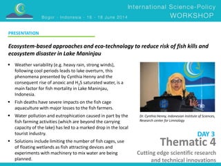 Ecosystem-based approaches and eco-technology to reduce risk of fish kills and 
ecosystem disaster in Lake Maninjau 
Dr. Cynthia Henny, Indonesian Institute of Sciences, 
Research center for Limnology 
 Weather variability (e.g. heavy rain, strong winds), 
following cool periods leads to lake overturn, this 
phenomena presented by Cynthia Henny and the 
consequent rise of anoxic and H2S saturated water, is a 
main factor for fish mortality in Lake Maninjau, 
Indonesia. 
 Fish deaths have severe impacts on the fish cage 
aquaculture with major losses to the fish farmers. 
 Water pollution and eutrophication caused in part by the 
fish farming activities (which are beyond the carrying 
capacity of the lake) has led to a marked drop in the local 
tourist industry. 
 Solutions include limiting the number of fish cages, use 
of floating wetlands as fish attracting devices and 
experiments with machinery to mix water are being 
planned. 
DAY 3 
PRESENTATION 
Thematic 4 
Cutting edge scientific research 
and technical innovations 
 