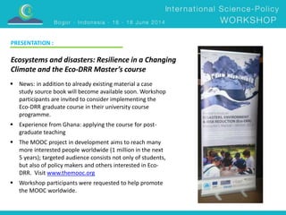 PRESENTATION : 
Ecosystems and disasters: Resilience in a Changing 
Climate and the Eco-DRR Master’s course 
 News: in addition to already existing material a case 
study source book will become available soon. Workshop 
participants are invited to consider implementing the 
Eco-DRR graduate course in their university course 
programme. 
 Experience from Ghana: applying the course for post-graduate 
teaching 
 The MOOC project in development aims to reach many 
more interested people worldwide (1 million in the next 
5 years); targeted audience consists not only of students, 
but also of policy makers and others interested in Eco- 
DRR. Visit www.themooc.org 
 Workshop participants were requested to help promote 
the MOOC worldwide. 
 