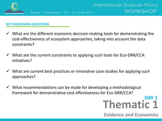 Thematic 1 
Evidence and Economics 
KEY DISCUSSION QUESTIONS 
 What are the different economic decision-making tools for demonstrating the 
cost-effectiveness of ecosystem approaches, taking into account the data 
constraints? 
 What are the current constraints to applying such tools for Eco-DRR/CCA 
initiatives? 
 What are current best practices or innovative case studies for applying such 
approaches? 
 What recommendations can be made for developing a methodological 
framework for demonstrative cost effectiveness for Eco-DRR/CCA? 
DAY 1 
 