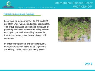 DAY 3 
THEMATIC 1: ECONOMIC EVIDENCE 
Ecosystem based approaches to DRR and CCA 
are often under-valued and under appreciated. 
This group discussed solutions to the issues of 
providing economic evidence to policy makers 
to support the decision making process for 
investment in ecosystem based disaster risk 
reduction. 
In order to be practical and policy relevant, 
economic valuation needs to be targeted to 
answering specific decision-making issues. 
 