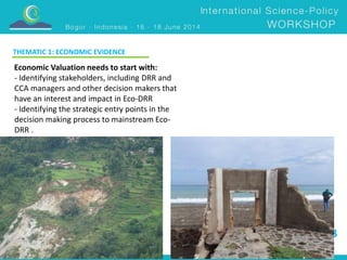 DAY 3 
THEMATIC 1: ECONOMIC EVIDENCE 
Economic Valuation needs to start with: 
- Identifying stakeholders, including DRR and 
CCA managers and other decision makers that 
have an interest and impact in Eco-DRR 
- Identifying the strategic entry points in the 
decision making process to mainstream Eco- 
DRR . 
 