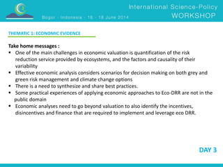 DAY 3 
THEMATIC 1: ECONOMIC EVIDENCE 
Take home messages : 
 One of the main challenges in economic valuation is quantification of the risk 
reduction service provided by ecosystems, and the factors and causality of their 
variability 
 Effective economic analysis considers scenarios for decision making on both grey and 
green risk management and climate change options 
 There is a need to synthesize and share best practices. 
 Some practical experiences of applying economic approaches to Eco-DRR are not in the 
public domain 
 Economic analyses need to go beyond valuation to also identify the incentives, 
disincentives and finance that are required to implement and leverage eco DRR. 
 