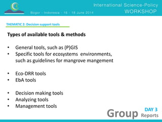 DAY 3 
Group Reports 
THEMATIC 2: Decision support tools 
Types of available tools & methods 
• General tools, such as (P)GIS 
• Specific tools for ecosystems environments, 
such as guidelines for mangrove mangement 
• Eco-DRR tools 
• EbA tools 
• Decision making tools 
• Analyzing tools 
• Management tools 
 