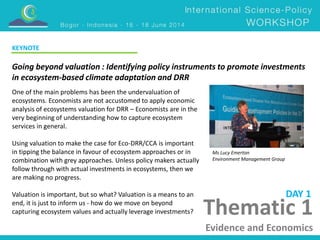 KEYNOTE 
Going beyond valuation : Identifying policy instruments to promote investments 
in ecosystem-based climate adaptation and DRR 
Ms Lucy Emerton 
Environment Management Group 
DAY 1 
Thematic 1 
Evidence and Economics 
One of the main problems has been the undervaluation of 
ecosystems. Economists are not accustomed to apply economic 
analysis of ecosystems valuation for DRR – Economists are in the 
very beginning of understanding how to capture ecosystem 
services in general. 
Using valuation to make the case for Eco-DRR/CCA is important 
in tipping the balance in favour of ecosystem approaches or in 
combination with grey approaches. Unless policy makers actually 
follow through with actual investments in ecosystems, then we 
are making no progress. 
Valuation is important, but so what? Valuation is a means to an 
end, it is just to inform us - how do we move on beyond 
capturing ecosystem values and actually leverage investments? 
 