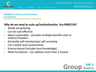 DAY 3 
Group Reports 
THEMATIC 3: Policies and institutional 
arrangements 
Why do we need to scale up/institutionalize Eco-DRR/CCA? 
- Needs are growing 
- Can be cost-effective 
- More sustainable – provides multiple benefits with or 
without disasters 
- Generally self-maintaining/ self-renewing 
- Can involve local communities 
- Science-based (includes local knowledge) 
- Multi-functional – can address more than 1 hazard 
 