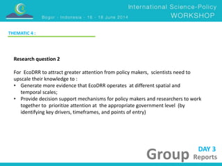 DAY 3 
Group Reports 
THEMATIC 4 : 
Research question 2 
For EcoDRR to attract greater attention from policy makers, scientists need to 
upscale their knowledge to : 
• Generate more evidence that EcoDRR operates at different spatial and 
temporal scales; 
• Provide decision support mechanisms for policy makers and researchers to work 
together to prioritize attention at the appropriate government level (by 
identifying key drivers, timeframes, and points of entry) 
 