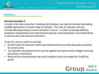 DAY 3 
Group Reports 
THEMATIC 4 : 
Research question 3 
In order to be more proactive in dealing with disasters, we need to consider developing 
EcoDRR approaches in a wide range of contexts. The scale of a disaster will vary 
considerably depending on where and when it occurs. In order to develop effective 
protection of populations we need to build capacity and preparedness and embed these 
in communities and relevant institutions. 
To do this, science needs to consider: 
• At what scale do measures need to be implemented to provide adequate protection 
for communities 
• Can solutions developed at one scale be applied more generically to bigger areas (by 
upscaling or replication) 
• What are the environmental and social conditions that are needed for EcoDSS to 
work? 
 