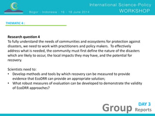 DAY 3 
Group Reports 
THEMATIC 4 : 
Research question 4 
To fully understand the needs of communities and ecosystems for protection against 
disasters, we need to work with practitioners and policy makers. To effectively 
address what is needed, the community must first define the nature of the disasters 
which are likely to occur, the local impacts they may have, and the potential for 
recovery. 
Scientists need to: 
• Develop methods and tools by which recovery can be measured to provide 
evidence that EcoDRR can provide an appropriate solution; 
• What robust measures of evaluation can be developed to demonstrate the validity 
of EcoDRR approaches? 
 