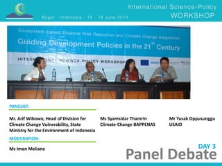 DAY 3 
Panel Debate 
PANELIST: 
Ms Syamsidar Thamrin 
Climate-Change BAPPENAS 
Mr. Arif Wibowo, Head of Division for 
Climate Change Vulnerability, State 
Ministry for the Environment of Indonesia 
Mr Yusak Oppusunggu 
USAID 
MODERATION: 
Ms Imen Meliane 
 