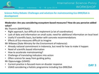 Science-Policy Debate: Challenges and solutions for mainstreaming Eco-DRR/EbA in 
development 
Moderator: Are you considering ecosystem-based measures? How do you perceive added 
value? 
Ms Thamrin (BAPPENAS): 
• Right approach, but difficult to implement (a lot of coordination) 
• Lack of data and information on small scale; need for additional information on local level 
• Useful if scientific basis, but better with concrete recommendations 
• Effects of Eco-measures difficult to imagine 
Mr Wibowo (State Ministry for the Environment of Indonesia): 
• Already national commitment in Indonesia, but need for how to make it happen 
• Need of scientific based information 
• How to accelerate mainstreaming? 
• Challenge of translating indicators into action 
• Often science far away from guiding policy 
Mr Oppusunggu (USAID): 
• Current practice is focused more on disaster response 
DAY 3 
• USAID considering a holistic programme including Eco-DRR/EbA 
 