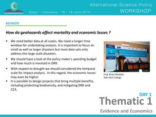 KEYNOTE 
How do geohazards affect mortality and economic losses ? 
Prof. Brian McAdoo 
Yale-NUS College 
DAY 1 
Thematic 1 
Evidence and Economics 
 We need better data at all scales. We need a longer time 
window for undertaking analysis. It is important to focus on 
small as well as larger disasters but most data sets only 
address the large scale disasters. 
 We should have a look at the policy maker’s spending budget 
and how much is invested in DRR. 
 With respect to drought we should considered the temporal 
scale for impact analysis. In this regard, the economic losses 
may even be higher. 
 It is possible to design projects that bring multiple benefits, 
including protecting biodiversity, and mitigating DRR and 
CCA. 
 