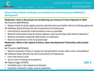 Science-Policy Debate: Challenges and solutions for mainstreaming Eco-DRR/EbA in 
development 
Moderator: How is the process of considering eco-measures? How important is CBA? 
Ms Thamrin (BAPPENAS): 
• Always linked to food supply, poverty reduction because better chance of being approved 
Mr Wibowo (State Ministry for the Environment of Indonesia): 
• Commitment should be implemented as soon as possible 
• Need of instruments how to choose options, how to prioritize with which indicators? 
• Need to centralize scattered information in Indonesia 
• How to mainstream in the local planning? 
Moderator: What is the impact of future urban development? Interaction with private 
sector? 
Ms Thamrin (BAPPENAS): 
• Need to evaluate if there is impact to transportation sector, what is the vulnerability? 
Mr Wibowo (State Ministry for the Environment of Indonesia): 
• First instrument is EIA 
• Up to now no linking to ecosystems 
Mr Oppusunggu (USAID): 
DAY 3 
• Included only in the response to disaster 
• CocaCola involved in water source protection 
 