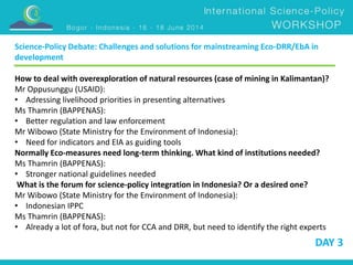 Science-Policy Debate: Challenges and solutions for mainstreaming Eco-DRR/EbA in 
development 
How to deal with overexploration of natural resources (case of mining in Kalimantan)? 
Mr Oppusunggu (USAID): 
• Adressing livelihood priorities in presenting alternatives 
Ms Thamrin (BAPPENAS): 
• Better regulation and law enforcement 
Mr Wibowo (State Ministry for the Environment of Indonesia): 
• Need for indicators and EIA as guiding tools 
Normally Eco-measures need long-term thinking. What kind of institutions needed? 
Ms Thamrin (BAPPENAS): 
• Stronger national guidelines needed 
What is the forum for science-policy integration in Indonesia? Or a desired one? 
Mr Wibowo (State Ministry for the Environment of Indonesia): 
• Indonesian IPPC 
Ms Thamrin (BAPPENAS): 
• Already a lot of fora, but not for CCA and DRR, but need to identify the right experts 
DAY 3 
 