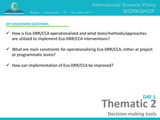 Thematic 2 
Decision-making tools 
KEY DISCUSSION QUESTIONS 
 How is Eco-DRR/CCA operationalized and what tools/methods/approaches 
are utilized to implement Eco-DRR/CCA interventions? 
 What are main constraints for operationalizing Eco-DRR/CCA, either at project 
or programmatic levels? 
 How can implementation of Eco-DRR/CCA be improved? 
DAY 1 
 