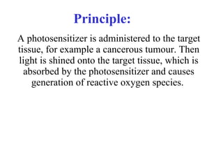 Principle: A photosensitizer is administered to the target tissue, for example a cancerous tumour. Then light is shined onto the target tissue, which is absorbed by the photosensitizer and causes generation of reactive oxygen species.  