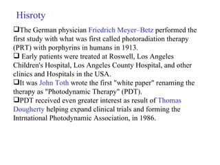 Hisroty The German physician  Friedrich Meyer–Betz  performed the first study with what was first called photoradiation therapy (PRT) with porphyrins in humans in 1913. Early patients were treated at Roswell, Los Angeles Children's Hospital, Los Angeles County Hospital, and other clinics and Hospitals in the USA. It was  John Toth  wrote the first "white paper" renaming the therapy as "Photodynamic Therapy" (PDT).  PDT received even greater interest as result of  Thomas Dougherty   helping expand clinical trials and forming the Intrnational Photodynamic Association, in 1986. 