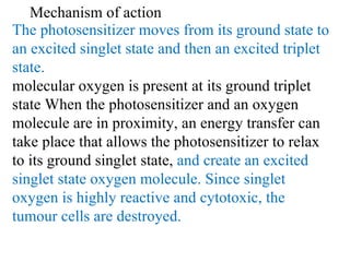 The photosensitizer moves from its ground state to an excited singlet state and then an excited triplet state.  molecular oxygen is present at its ground triplet state When the photosensitizer and an oxygen molecule are in proximity, an energy transfer can take place that allows the photosensitizer to relax to its ground singlet state,  and create an excited singlet state oxygen molecule.  Since singlet oxygen is highly reactive and cytotoxic, the tumour cells are destroyed. Mechanism of action 