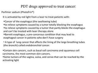 PDT drugs approved to treat cancer: Porfimer sodium (Photofrin®) It is activated by red light from a laser to treat patients with: Cancer of the esophagus (the swallowing tube) to relieve symptoms caused by a tumor totally blocking the esophagus to relieve symptoms caused by a tumor that partly blocks the esophagus and can’t be treated with laser therapy alone Barrett esophagus, a pre-cancerous condition that may lead to esophageal cancer in patients who don’t have surgery  A type of  lung cancer that affects the lining of the large breathing tubes (the  bronchi ) called  endobronchial  cancer. Certain skin cancers, such as basal cell carcinoma and squamous cell carcinoma, the most common skin cancers. Some tumors of the vagina, vulva, and cervix that can be reached by the activating light 