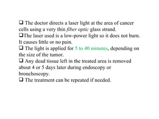 The doctor directs a laser light at the area of cancer cells using a very thin  fiber optic  glass strand.  The laser used is a low-power light so it does not burn. It causes little or no pain. The light is applied for  5 to 40 minutes , depending on the size of the tumor.  Any dead tissue left in the treated area is removed about 4 or 5 days later during endoscopy or bronchoscopy. The treatment can be repeated if needed.  