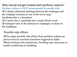 Who should not get treated with porfimer sodium? Porfimer sodium is NOT recommended for people with:  A fistula (abnormal opening) between the esophagus and  the windpipe (trachea) or one of the lower large  breathing tubes ( a bronchus) A tumor that is spreading into a major blood vessel  Enlarged veins in the stomach or esophagus, or ulcers in  the esophagus. Possible side effects The major possible side effects from porfimer sodium are  photosensitivity  reactions (reactions triggered by light) and swelling in the treated area. Swelling may cause pain or trouble swallowing or breathing. 