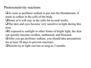 Photosensitivity reactions As soon as porfimer sodium is put into the bloodstream, it starts to collect in the cells of the body. Some of it will stay in the cells for several weeks.  The skin and eyes become very sensitive to light during this time.  If exposed to sunlight or other forms of bright light, the skin can quickly become swollen, sunburned, and blistered.  After you get porfimer sodium, you should take precautions for at least 30 days to prevent reactions. Sensitivity to light can last as long as 3 months 
