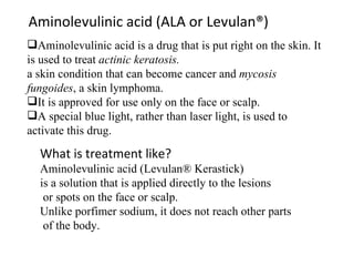 Aminolevulinic acid (ALA or Levulan®) Aminolevulinic acid is a drug that is put right on the skin. It is used to treat  actinic keratosis. a skin condition that can become cancer and  mycosis fungoides , a skin lymphoma. It is approved for use only on the face or scalp. A special blue light, rather than laser light, is used to activate this drug. What is treatment like? Aminolevulinic acid (Levulan® Kerastick)  is a solution that is applied directly to the lesions or spots on the face or scalp. Unlike porfimer sodium, it does not reach other parts of the body. 