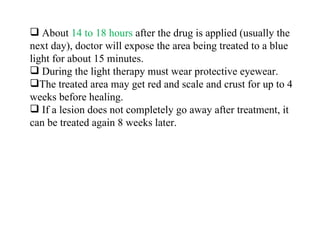 About  14 to 18 hours  after the drug is applied (usually the next day), doctor will expose the area being treated to a blue light for about 15 minutes. During the light therapy must wear protective eyewear. The treated area may get red and scale and crust for up to 4 weeks before healing. If a lesion does not completely go away after treatment, it can be treated again 8 weeks later. 