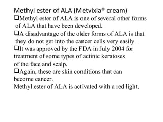 Methyl ester of ALA (Metvixia® cream) Methyl ester of ALA is one of several other forms of ALA that have been developed. A disadvantage of the older forms of ALA is that they do not get into the cancer cells very easily. It was approved by the FDA in July 2004 for  treatment of some types of actinic keratoses  of the face and scalp.  Again, these are skin conditions that can  become cancer. Methyl ester of ALA is activated with a red light.  