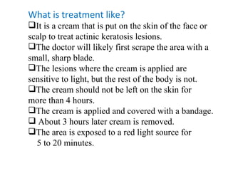 What is treatment like? It is a cream that is put on the skin of the face or  scalp to treat actinic keratosis lesions. The doctor will likely first scrape the area with a  small, sharp blade. The lesions where the cream is applied are  sensitive to light, but the rest of the body is not. The cream should not be left on the skin for  more than 4 hours. The cream is applied and covered with a bandage. About 3 hours later cream is removed. The area is exposed to a red light source for  5 to 20 minutes.  