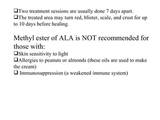 Two treatment sessions are usually done 7 days apart.  The treated area may turn red, blister, scale, and crust for up to 10 days before healing. Methyl ester of ALA is NOT recommended for those with:  Skin sensitivity to light Allergies to peanuts or almonds (these oils are used to make the cream) Immunosuppression (a weakened immune system) 