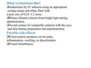 What is treatment like? Administer by IV infusion using an appropriate syringe pump and inline filter with  a pore size of 0.22–1.2 mcm. Protect diluted solution from bright light during  administration. Avoid contact of verteporfin solution with the eyes and skin during preparation and administration Possible side effects Extravasation produces severe pain,  inflammation, swelling, or discoloration Visual disturbances  