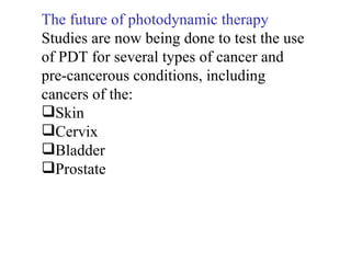 The future of photodynamic therapy Studies are now being done to test the use  of PDT for several types of cancer and  pre-cancerous conditions, including  cancers of the:  Skin Cervix Bladder Prostate 