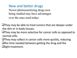 New and better drugs Newer photosensitizing drugs now  being studied may have advantages  over the ones used today : They may be able to treat tumors that are deeper under the skin or in body tissues. They may be more selective for cancer cells as opposed to normal cells. They may collect in cancer cells more quickly, reducing  the time needed between getting the drug and the  light treatment. 