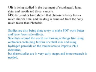 It is being studied in the treatment of esophageal, lung, skin, and mouth and throat cancers. So far, studies have shown that photosensitivity lasts a much shorter time, and the drug is removed from the body much faster than Photofrin. Studies are also being done to try to make PDT work better and have fewer side effects. Scientists around the world are looking at things like using ointments containing ferrous or cobalt ions and using hydrogen peroxide on the treated area to improve PDT outcomes,  but these studies are in very early stages and more research is needed . 