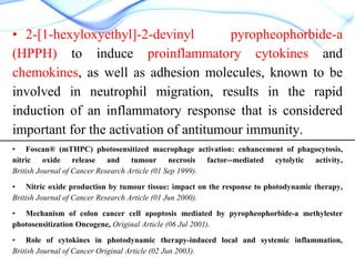 • 2-[1-hexyloxyethyl]-2-devinyl
pyropheophorbide-a
(HPPH) to induce proinflammatory cytokines and
chemokines, as well as adhesion molecules, known to be
involved in neutrophil migration, results in the rapid
induction of an inflammatory response that is considered
important for the activation of antitumour immunity.
• Foscan® (mTHPC) photosensitized macrophage activation: enhancement of phagocytosis,
nitric oxide release and tumour necrosis factor--mediated cytolytic activity,
British Journal of Cancer Research Article (01 Sep 1999).
• Nitric oxide production by tumour tissue: impact on the response to photodynamic therapy,
British Journal of Cancer Research Article (01 Jun 2000).
• Mechanism of colon cancer cell apoptosis mediated by pyropheophorbide-a methylester
photosensitization Oncogene, Original Article (06 Jul 2001).
• Role of cytokines in photodynamic therapy-induced local and systemic inflammation,
British Journal of Cancer Original Article (02 Jun 2003).

 