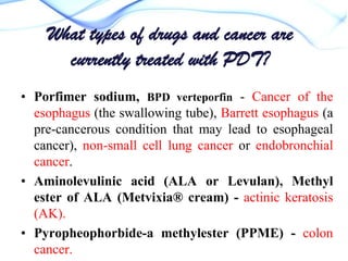 What types of drugs and cancer are
currently treated with PDT?
• Porfimer sodium, BPD verteporfin - Cancer of the
esophagus (the swallowing tube), Barrett esophagus (a
pre-cancerous condition that may lead to esophageal
cancer), non-small cell lung cancer or endobronchial
cancer.
• Aminolevulinic acid (ALA or Levulan), Methyl
ester of ALA (Metvixia® cream) - actinic keratosis
(AK).
• Pyropheophorbide-a methylester (PPME) - colon
cancer.

 