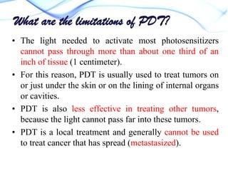 What are the limitations of PDT?
• The light needed to activate most photosensitizers
cannot pass through more than about one third of an
inch of tissue (1 centimeter).
• For this reason, PDT is usually used to treat tumors on
or just under the skin or on the lining of internal organs
or cavities.
• PDT is also less effective in treating other tumors,
because the light cannot pass far into these tumors.
• PDT is a local treatment and generally cannot be used
to treat cancer that has spread (metastasized).

 