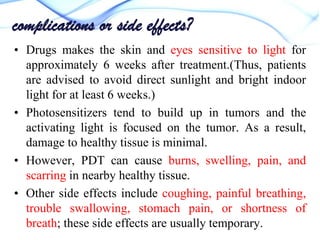 complications or side effects?
• Drugs makes the skin and eyes sensitive to light for
approximately 6 weeks after treatment.(Thus, patients
are advised to avoid direct sunlight and bright indoor
light for at least 6 weeks.)
• Photosensitizers tend to build up in tumors and the
activating light is focused on the tumor. As a result,
damage to healthy tissue is minimal.
• However, PDT can cause burns, swelling, pain, and
scarring in nearby healthy tissue.
• Other side effects include coughing, painful breathing,
trouble swallowing, stomach pain, or shortness of
breath; these side effects are usually temporary.

 