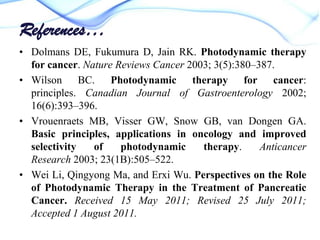 References…
• Dolmans DE, Fukumura D, Jain RK. Photodynamic therapy
for cancer. Nature Reviews Cancer 2003; 3(5):380–387.
• Wilson BC. Photodynamic therapy for cancer:
principles. Canadian Journal of Gastroenterology 2002;
16(6):393–396.
• Vrouenraets MB, Visser GW, Snow GB, van Dongen GA.
Basic principles, applications in oncology and improved
selectivity
of
photodynamic
therapy.
Anticancer
Research 2003; 23(1B):505–522.
• Wei Li, Qingyong Ma, and Erxi Wu. Perspectives on the Role
of Photodynamic Therapy in the Treatment of Pancreatic
Cancer. Received 15 May 2011; Revised 25 July 2011;
Accepted 1 August 2011.

 