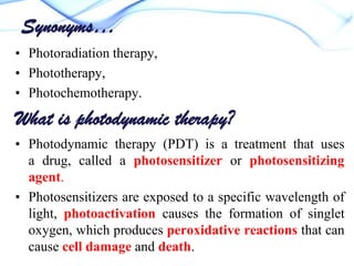 Synonyms…
• Photoradiation therapy,
• Phototherapy,
• Photochemotherapy.

What is photodynamic therapy?
• Photodynamic therapy (PDT) is a treatment that uses
a drug, called a photosensitizer or photosensitizing
agent.
• Photosensitizers are exposed to a specific wavelength of
light, photoactivation causes the formation of singlet
oxygen, which produces peroxidative reactions that can
cause cell damage and death.

 