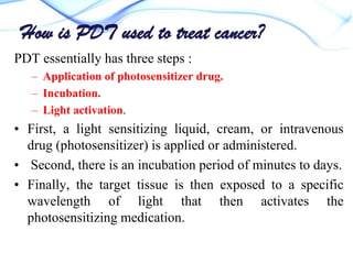How is PDT used to treat cancer?
PDT essentially has three steps :
– Application of photosensitizer drug.
– Incubation.
– Light activation.

• First, a light sensitizing liquid, cream, or intravenous
drug (photosensitizer) is applied or administered.
• Second, there is an incubation period of minutes to days.
• Finally, the target tissue is then exposed to a specific
wavelength of light that then activates the
photosensitizing medication.

 