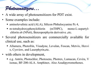 Photosensitizers…
• A wide array of photosensitizers for PDT exist.
• Some examples include:
 aminolevulinic acid (ALA), Silicon Phthalocyanine Pc 4,
 m-tetrahydroxyphenylchlorin
(mTHPC),
mono-L-aspartylchlorin e6 (NPe6), Benzoporphyrin derivative ,etc.

• Several photosensitizers are commercially available for
clinical use, such as:
 Allumera, Photofrin, Visudyne, Levulan, Foscan, Metvix, Hexvi
x, Cysview, and Laserphyrin,etc.

• with others in development,
 e.g. Antrin, Photochlor, Photosens, Photrex, Lumacan, Cevira, V
isonac, BF-200-ALA. Amphinex. Also Azadipyrromethenes.

 