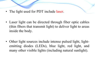 • The light used for PDT include laser.
• Laser light can be directed through fiber optic cables
(thin fibers that transmit light) to deliver light to areas
inside the body.

• Other light sources include intense pulsed light, lightemitting diodes (LEDs), blue light, red light, and
many other visible lights (including natural sunlight).

 