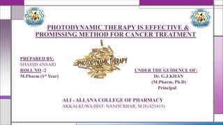 PHOTODYNAMIC THERAPY IS EFFECTIVE &
PROMISSING METHOD FOR CANCER TREATMENT
PREPARED BY:
SHAHID ANSARI
ROLL NO :2 UNDER THE GUIDENCE OF:
M.Pharm (1st Year) Dr. G.J.KHAN
(M.Pharm, Ph.D)
Principal
ALI - ALLANA COLLEGE OF PHARMACY
AKKALKUWA DIST: NANDURBAR, M.H.(425415)
 
